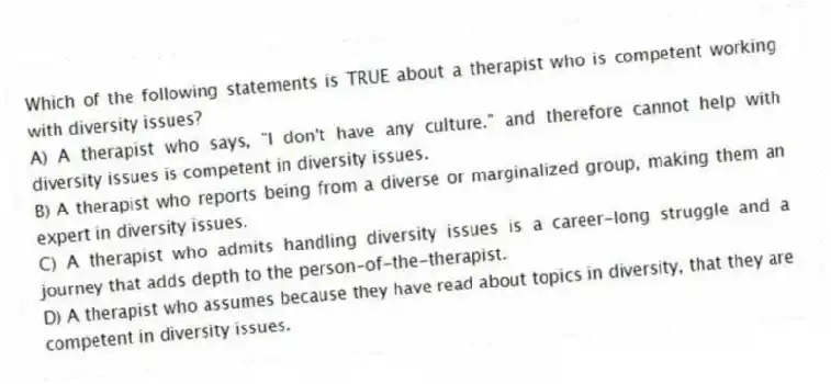Which of the following statements is TRUE about a therapist who is competent working with diversity issues?
A) A therapist who says, "I don't have any culture." and therefore cannot help with diversity issues is competent in diversity issues.
B) A therapist who reports being from a diverse or marginalized group, making them an expert in diversity issues.
C) A therapist who admits handling diversity issues is a career-long struggle and a journey that adds depth to the person-of-the-therapist.
D) A therapist who assumes because they have read about topics in diversity, that they are competent in diversity issues.