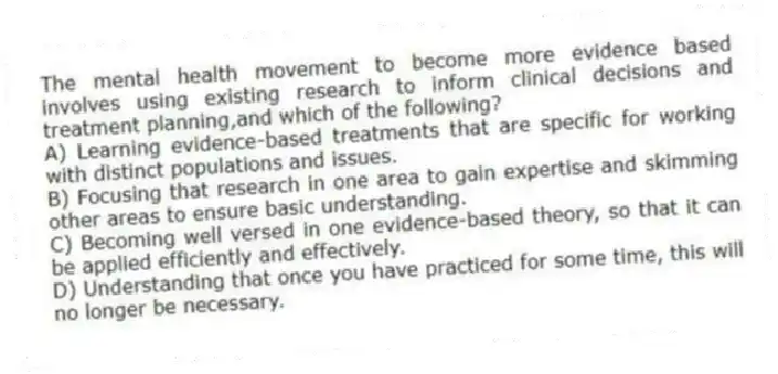 The mental health movement to become more evidence based involves using existing research to inform clinical decisions and treatment planning,and which of the following?
A) Learning evidence-based treatments that are specific for working with distinct populations and issues.
B) Focusing that research in one area to gain expertise and skimming other areas to ensure basic understanding.
C) Becoming well versed in one evidence-based theory, so that it can be applied efficiently and effectively.
D) Understanding that once you have practiced for some time, this will no longer be necessary.