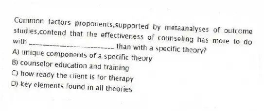Common factors proponents,supported by metaanalyses of outcome studies,contend that the effectiveness of counseling has more to do with _________________________ than with a specific theory?
A) unique components of a specific theory
B) counselor education and training
C) how ready the client is for therapy
D) key elements found in all theories