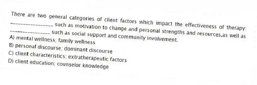 There are two general categories of client factors which impact the effectiveness of therapy: _________________ such as motivation to change and personal strengths and resources,as well as ________________ such as social support and community involvement.
A) mental wellness; family wellness
B) personal discourse; dominant discourse
C) client characteristics; extratherapeutic factors
D) client education; counselor knowledge