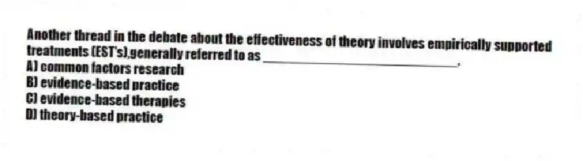 Another thread in the debate about the effectiveness of theory involves empirically supported treatments (EST's),generally referred to as __________________________.
A) common factors research
B) evidence-based practice
C) evidence-based therapies
D) theory-based practice