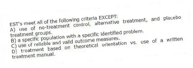 EST's meet all of the following criteria EXCEPT:
A) use of no-treatment control, alternative treatment, and placebo treatment groups.
B) a specific population with a specific identified problem.
C) use of reliable and valid outcome measures.
D) treatment based on theoretical orientation vs. use of a written treatment manual.