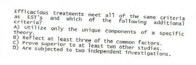 Efficacious treatments meet all of the same criteria as EST's and which of the following additional criteria?
A) Utilize only the unique components of a specific theory.
B) Reflect at least three of the common factors.
C) Prove superior to at least two other studies.
D) Are subjected to two independent investigations.