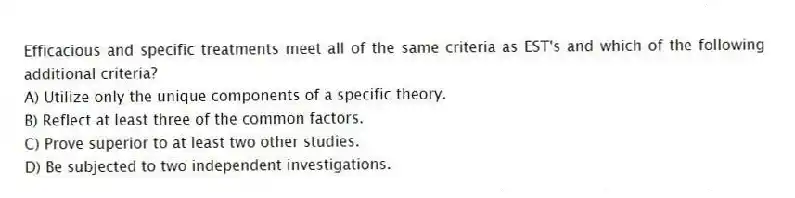 Efficacious and specific treatments meet all of the same criteria as EST's and which of the following additional criteria?
A) Utilize only the unique components of a specific theory.
B) Reflect at least three of the common factors.
C) Prove superior to at least two other studies.
D) Be subjected to two independent investigations.