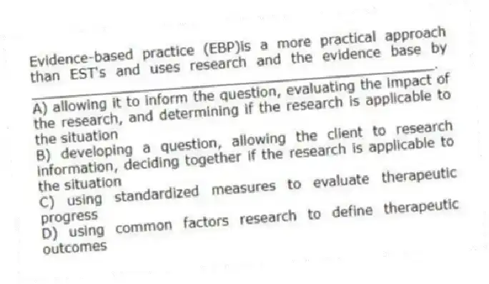 Evidence-based practice (EBP)is a more practical approach than EST's and uses research and the evidence base by ________________________________________________.
A) allowing it to inform the question, evaluating the impact of the research, and determining if the research is applicable to the situation
B) developing a question, allowing the client to research information, deciding together if the research is applicable to the situation
C) using standardized measures to evaluate therapeutic progress
D) using common factors research to define therapeutic outcomes