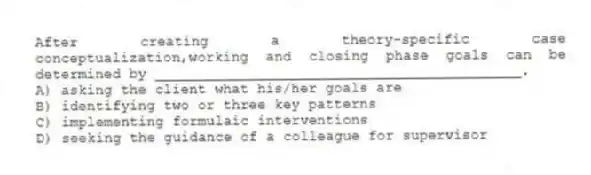 After creating a theory-specific case conceptualization,working and closing phase goals can be determined by ___________________________________________.
A) asking the client what his/her goals are
B) identifying two or three key patterns
C) implementing formulaic interventions
D) seeking the guidance of a colleague for supervisor