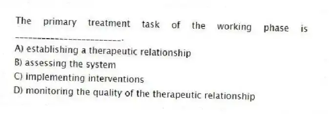 The primary treatment task of the working phase is ________________________.
A) establishing a therapeutic relationship
B) assessing the system
C) implementing interventions
D) monitoring the quality of the therapeutic relationship