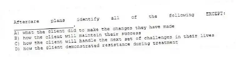 Aftercare plans identify all of the following EXCEPT: _____________________.
A) what the client did to make the changes they have made
B) how the client will maintain their success
C) how the client will handle the next set of challenges in their lives
D) how the client demonstrated resistance during treatment