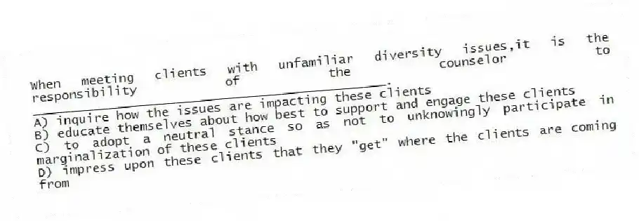 When meeting clients with unfamiliar diversity issues,it is the responsibility of the counselor to _______________________________________________.
A) inquire how the issues are impacting these clients
B) educate themselves about how best to support and engage these clients
C) to adopt a neutral stance so as not to unknowingly participate in marginalization of these clients
D) impress upon these clients that they "get" where the clients are coming from