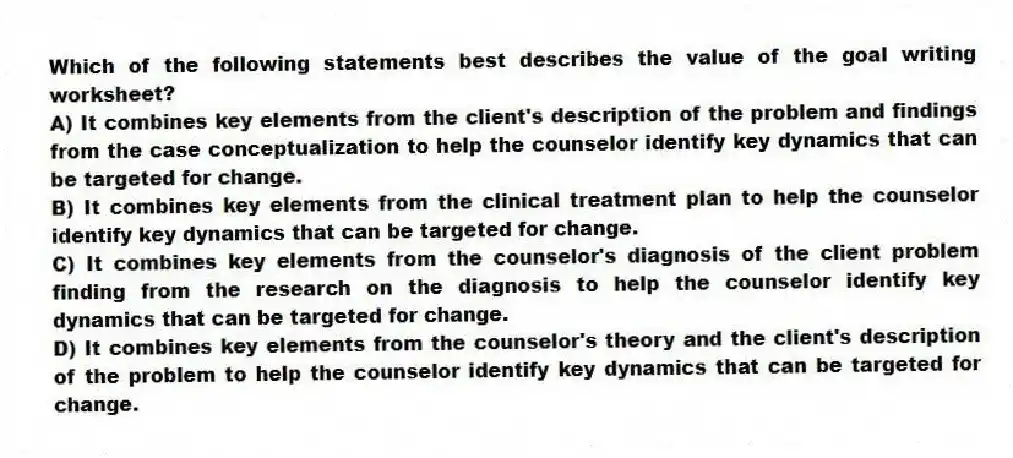 Which of the following statements best describes the value of the goal writing worksheet?
A) It combines key elements from the client's description of the problem and findings from the case conceptualization to help the counselor identify key dynamics that can be targeted for change.
B) It combines key elements from the clinical treatment plan to help the counselor identify key dynamics that can be targeted for change.
C) It combines key elements from the counselor's diagnosis of the client problem finding from the research on the diagnosis to help the counselor identify key dynamics that can be targeted for change.
D) It combines key elements from the counselor's theory and the client's description of the problem to help the counselor identify key dynamics that can be targeted for change.