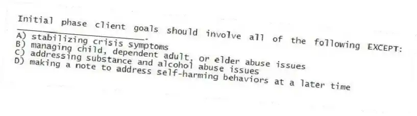 Initial phase client goals should involve all of the following EXCEPT: _________________________.
A) stabilizing crisis symptoms
B) managing child, dependent adult, or elder abuse issues
C) addressing substance and alcohol abuse issues
D) making a note to address self-harming behaviors at a later time