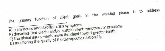 The primary function of client goals in the working phase is to address ____________________________.
A) crisis issues and stabilize crisis symptoms
B) dynamics that create and/or sustain client symptoms or problems
C) the global issues which move the client toward greater heath
D) monitoring the quality of the therapeutic relationship