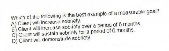 Which of the following is the best example of a measurable goal?
A) Client will increase sobriety.
B) Client will increase sobriety over a period of 6 months.
C) Client will sustain sobriety for a period of 6 months.
D) Client will demonstrate sobriety.