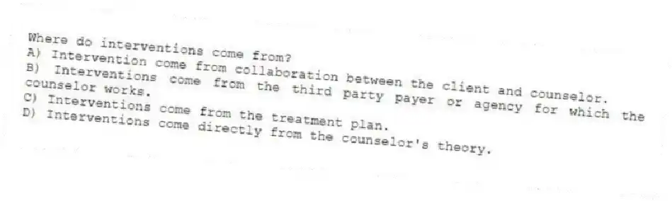 Where do interventions come from?
A) Intervention come from collaboration between the client and counselor.
B) Interventions come from the third party payer or agency for which the counselor works.
C) Interventions come from the treatment plan.
D) Interventions come directly from the counselor's theory.