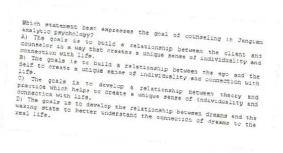 Which statement best expresses the goal of counseling in Jungian analytic psychology?
A) The goals is to build a relationship between the client and counselor in a way that creates a unique sense of individuality and connection with life.
B) The goals is to build a relationship between the ego and the Self to create a unique sense of individuality and connection with life.
C) The goals is to develop a relationship between theory and practice which helps to create a unique sense of individuality and connection with life.
D) The goals is to develop the relationship between dreams and the waking state to better understand the connection of dreams to the real life.