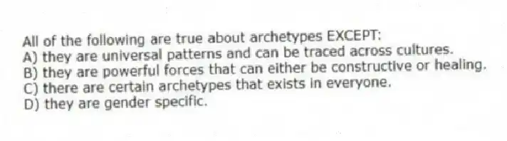 All of the following are true about archetypes EXCEPT:
A) they are universal patterns and can be traced across cultures.
B) they are powerful forces that can either be constructive or healing.
C) there are certain archetypes that exists in everyone.
D) they are gender specific.
