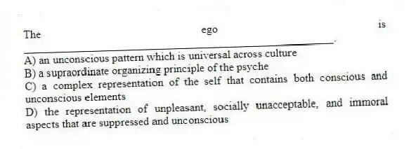 The ego is ______________________________________________________.
A) an unconscious pattern which is universal across culture
B) a supraordinate organizing principle of the psyche
C) a complex representation of the self that contains both conscious and unconscious elements
D) the representation of unpleasant, socially unacceptable, and immoral aspects that are suppressed and unconscious