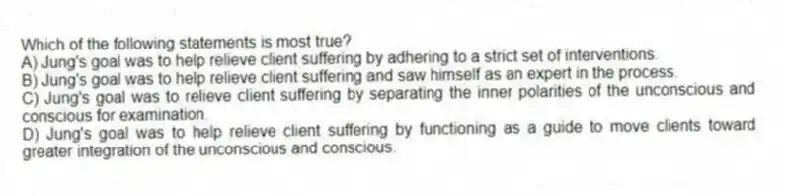 Which of the following statements is most true?
A) Jung's goal was to help relieve client suffering by adhering to a strict set of interventions.
B) Jung's goal was to help relieve client suffering and saw himself as an expert in the process.
C) Jung's goal was to relieve client suffering by separating the inner polarities of the unconscious and conscious for examination.
D) Jung's goal was to help relieve client suffering by functioning as a guide to move clients toward greater integration of the unconscious and conscious.