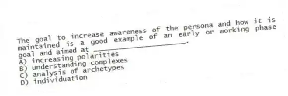 The goal to increase awareness of the persona and how it is maintained is a good example of an early or working phase goal and aimed at ______________________.
A) increasing polarities
B) understanding complexes
C) analysis of archetypes
D) individuation
