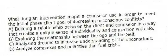 What Jungian intervention might a counselor use in order to meet the initial phase client goal of decreasing unconscious conflicts?
A) Building a relationship between the client and counselor in a way that creates a unique sense of individuality and connection with life.
B) Exploring the relationship between the ego and the Self.
C) Analyzing dreams to increase understanding of the unconscious.
D) Analyze complexes and polarities that fuel crisis.