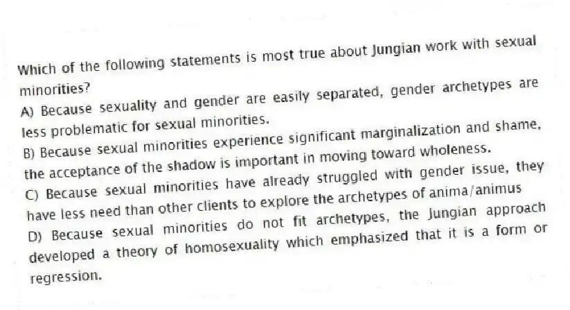 Which of the following statements is most true about Jungian work with sexual minorities?
A) Because sexuality and gender are easily separated, gender archetypes are less problematic for sexual minorities.
B) Because sexual minorities experience significant marginalization and shame, the acceptance of the shadow is important in moving toward wholeness.
C) Because sexual minorities have already struggled with gender issue, they have less need than other clients to explore the archetypes of anima/animus
D) Because sexual minorities do not fit archetypes, the Jungian approach developed a theory of homosexuality which emphasized that it is a form or regression.