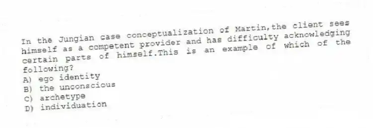 In the Jungian case conceptualization of Martin,the client sees himself as a competent provider and has difficulty acknowledging certain parts of himself.This is an example of which of the following?
A) ego identity
B) the unconscious
C) archetype
D) individuation