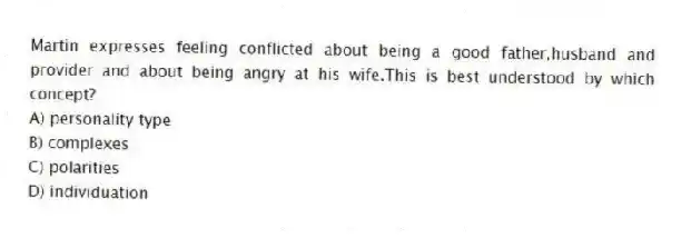 Martin expresses feeling conflicted about being a good father,husband and provider and about being angry at his wife.This is best understood by which concept?
A) personality type
B) complexes
C) polarities
D) individuation