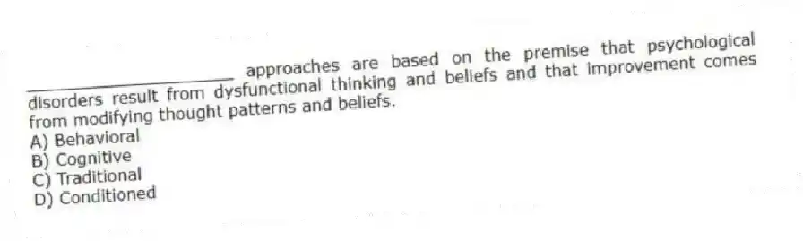 ____________________ approaches are based on the premise that psychological disorders result from dysfunctional thinking and beliefs and that improvement comes from modifying thought patterns and beliefs.
A) Behavioral
B) Cognitive
C) Traditional
D) Conditioned