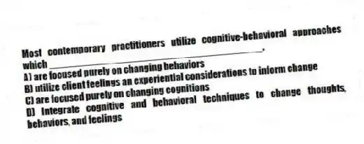 Most contemporary practitioners utilize cognitive-behavioral approaches which _______________________________________.
A) are focused purely on changing behaviors
B) utilize client feelings an experiential considerations to inform change
C) are focused purely on changing cognitions
D) Integrate cognitive and behavioral techniques to change thoughts, behaviors, and feelings