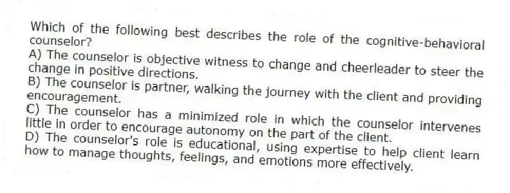 Which of the following best describes the role of the cognitive-behavioral counselor?
A) The counselor is objective witness to change and cheerleader to steer the change in positive directions.
B) The counselor is partner, walking the journey with the client and providing encouragement.
C) The counselor has a minimized role in which the counselor intervenes little in order to encourage autonomy on the part of the client.
D) The counselor's role is educational, using expertise to help client learn how to manage thoughts, feelings, and emotions more effectively.