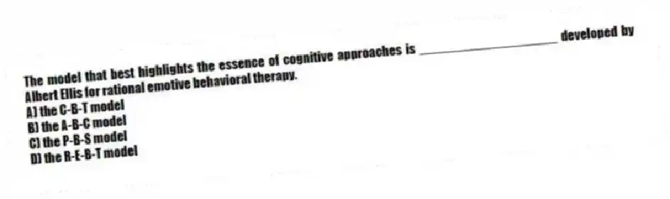 The model that best highlights the essence of cognitive approaches is ___________________ developed by Albert Ellis for rational emotive behavioral therapy.
A) the C-B-T model
B) the A-B-C model
C) the P-B-S model
D) the R-E-B-T model