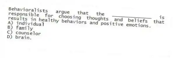 Behavioralists argue that the ______________ is responsible for choosing thoughts and beliefs that results in healthy behaviors and positive emotions.
A) individual
B) family
C) counselor
D) brain.