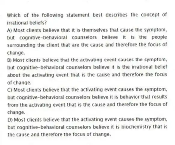 Which of the following statement best describes the concept of irrational beliefs?
A) Most clients believe that it is themselves that cause the symptom, but cognitive-behavioral counselors believe it is the people surrounding the client that are the cause and therefore the focus of change.
B) Most clients believe that the activating event causes the symptom, but cognitive-behavioral counselors believe it is the irrational belief about the activating event that is the cause and therefore the focus of change.
C) Most clients believe that the activating event causes the symptom, but cognitive-behavioral counselors believe it is behavior that results from the activating event that is the cause and therefore the focus of change.
D) Most clients believe that the activating event causes the symptom, but cognitive-behavioral counselors believe it is biochemistry that is the cause and therefore the focus of change.
