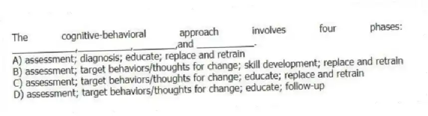The cognitive-behavioral approach involves four phases: ____________,__________,________,and ___________.
A) assessment; diagnosis; educate; replace and retrain
B) assessment; target behaviors/thoughts for change; skill development; replace and retrain
C) assessment; target behaviors/thoughts for change; educate; replace and retrain
D) assessment; target behaviors/thoughts for change; educate; follow-up
