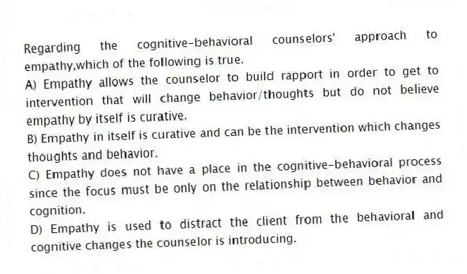 Regarding the cognitive-behavioral counselors' approach to empathy,which of the following is true.
A) Empathy allows the counselor to build rapport in order to get to intervention that will change behavior/thoughts but do not believe empathy by itself is curative.
B) Empathy in itself is curative and can be the intervention which changes thoughts and behavior.
C) Empathy does not have a place in the cognitive-behavioral process since the focus must be only on the relationship between behavior and cognition.
D) Empathy is used to distract the client from the behavioral and cognitive changes the counselor is introducing.