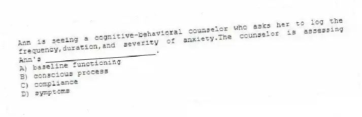 Ann is seeing a cognitive-behavioral counselor who asks her to log the frequency,duration,and severity of anxiety.The counselor is assessing Ann's _________________________.
A) baseline functioning
B) conscious process
C) compliance
D) symptoms