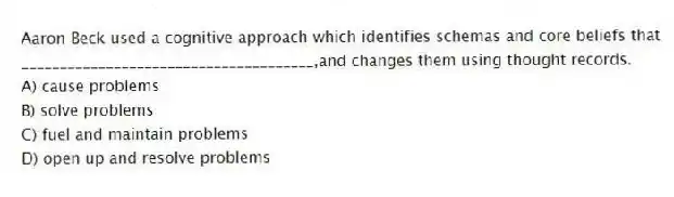 Aaron Beck used a cognitive approach which identifies schemas and core beliefs that ______________________________________,and changes them using thought records.
A) cause problems
B) solve problems
C) fuel and maintain problems
D) open up and resolve problems