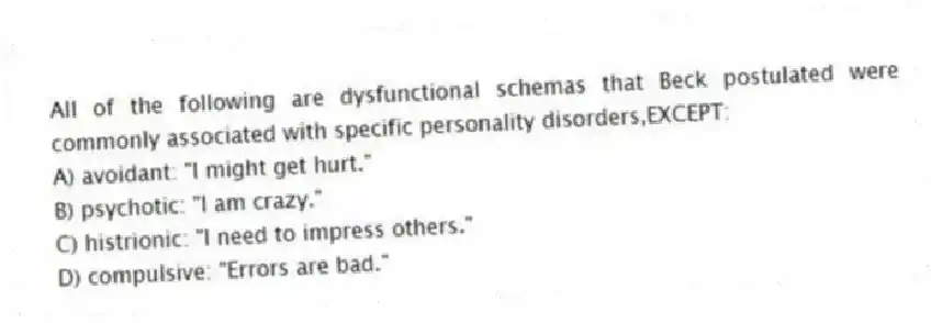 All of the following are dysfunctional schemas that Beck postulated were commonly associated with specific personality disorders,EXCEPT:
A) avoidant: "I might get hurt."
B) psychotic: "I am crazy."
C) histrionic: "I need to impress others."
D) compulsive: "Errors are bad."