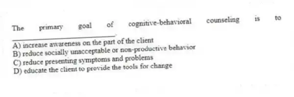 The primary goal of cognitive-behavioral counseling is to ___________________________.
A) increase awareness on the part of the client
B) reduce socially unacceptable or non-productive behavior
C) reduce presenting symptoms and problems
D) educate the client to provide the tools for change