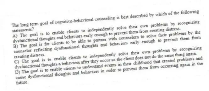 The long term goal of cognitive-behavioral counseling is best described by which of the following statements?
A) The goal is to enable clients to independently solve their own problems by recognizing dysfunctional thoughts and behaviors early enough to prevent them from creating distress.
B) The goal is for clients to be able to partner with counselors to solve their problems by the counselor reflecting dysfunctional thoughts and behaviors early enough to prevent them from creating distress.
C) The goal is to enable clients to independently solve their own problems by recognizing dysfunctional thoughts a behaviors after they occur so the client does not do the same thing again.
D) The goal is to enable clients to understand events in their childhood that created problems and cause dysfunctional thoughts and behaviors in order to prevent them from occurring again in the future.