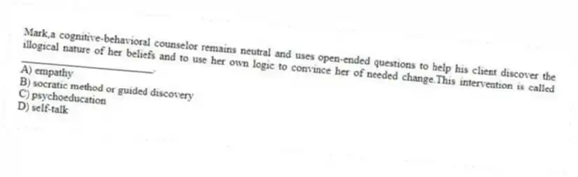 Mark,a cognitive-behavioral counselor remains neutral and uses open-ended questions to help his client discover the illogical nature of her beliefs and to use her own logic to convince her of needed change.This intervention is called ________________________.
A) empathy
B) socratic method or guided discovery
C) psychoeducation
D) self-talk