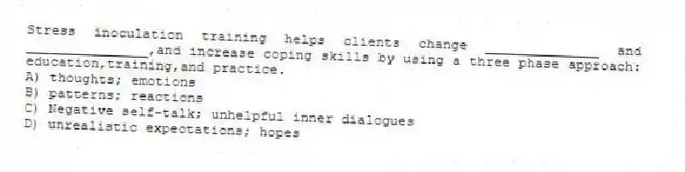 Stress inoculation training helps clients change ______________ and _______________,and increase coping skills by using a three phase approach: education,training,and practice.
A) thoughts; emotions
B) patterns; reactions
C) Negative self-talk; unhelpful inner dialogues
D) unrealistic expectations; hopes