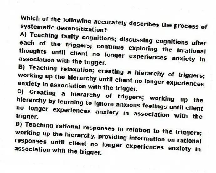Which of the following accurately describes the process of systematic desensitization?
A) Teaching faulty cognitions; discussing cognitions after each of the triggers; continue exploring the irrational thoughts until client no longer experiences anxiety in association with the trigger.
B) Teaching relaxation; creating a hierarchy of triggers; working up the hierarchy until client no longer experiences anxiety in association with the trigger.
C) Creating a hierarchy of triggers; working up the hierarchy by learning to ignore anxious feelings until client no longer experiences anxiety in association with the trigger.
D) Teaching rational responses in relation to the triggers; working up the hierarchy, providing information on rational responses until client no longer experiences anxiety in association with the trigger.