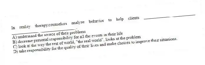 In reality therapy,counselors analyze behavior to help clients ________________________ ______________________________.
A) understand the source of their problems
B) decrease personal responsibility for all the events in their life
C) look at the way the rest of world, "the real world", looks at the problem
D) take responsibility for the quality of their lives and make choices to improve their situations.
