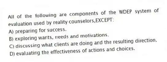 All of the following are components of the WDEP system of evaluation used by reality counselors,EXCEPT:
A) preparing for success.
B) exploring wants, needs and motivations.
C) discussing what clients are doing and the resulting direction.
D) evaluating the effectiveness of actions and choices.
