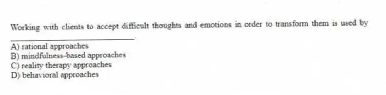 Working with clients to accept difficult thoughts and emotions in order to transform them is used by _____________________________.
A) rational approaches
B) mindfulness-based approaches
C) reality therapy approaches
D) behavioral approaches