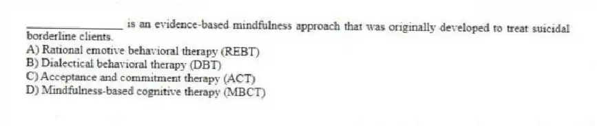 ________________ is an evidence-based mindfulness approach that was originally developed to treat suicidal borderline clients.
A) Rational emotive behavioral therapy (REBT)
B) Dialectical behavioral therapy (DBT)
C) Acceptance and commitment therapy (ACT)
D) Mindfulness-based cognitive therapy (MBCT)