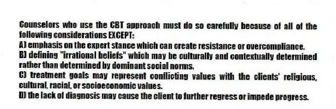 Counselors who use the CBT approach must do so carefully because of all of the following considerations EXCEPT:
A) emphasis on the expert stance which can create resistance or overcompliance.
B) defining "irrational beliefs" which may be culturally and contextually determined rather than determined by dominant social norms.
C) treatment goals may represent conflicting values with the clients' religious, cultural, racial, or socioeconomic values.
D) the lack of diagnosis may cause the client to further regress or impede progress.