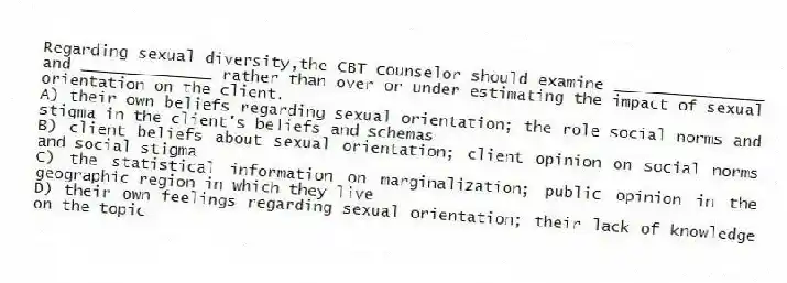 Regarding sexual diversity,the CBT counselor should examine ________________ and ______________ rather than over or under estimating the impact of sexual orientation on the client.
A) their own beliefs regarding sexual orientation; the role social norms and stigma in the client's beliefs and schemas
B) client beliefs about sexual orientation; client opinion on social norms and social stigma
C) the statistical information on marginalization; public opinion in the geographic region in which they live
D) their own feelings regarding sexual orientation; their lack of knowledge on the topic