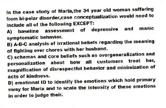 In the case study of Maria,the 34 year old woman suffering from bi-polar disorder,case conceptualization would need to include all of the following EXCEPT:
A) baseline assessment of depressive and manic symptomatic behavior.
B) A-B-C analysis of irrational beliefs regarding the meaning of fighting over chores with her husband.
C) schemas and core beliefs such as overgeneralization and personalization about how all customers treat her, magnification of disrespectful behavior and minimization of acts of kindness.
D) emotional ID to identify the emotions which hold primary sway for Maria and to scale the intensity of these emotions in order to judge their.